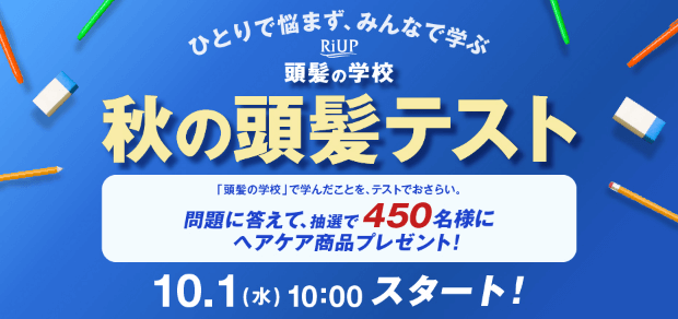 ひとりで悩まず、みんなで学ぶ RiUP 頭髪の学校 秋の頭髪テスト 「頭髪の学校」で学んだことを、テストでおさらい。問題に答えて、抽選で450名様にヘアケア商品プレゼント！ 10.01（水）10:00 スタート！