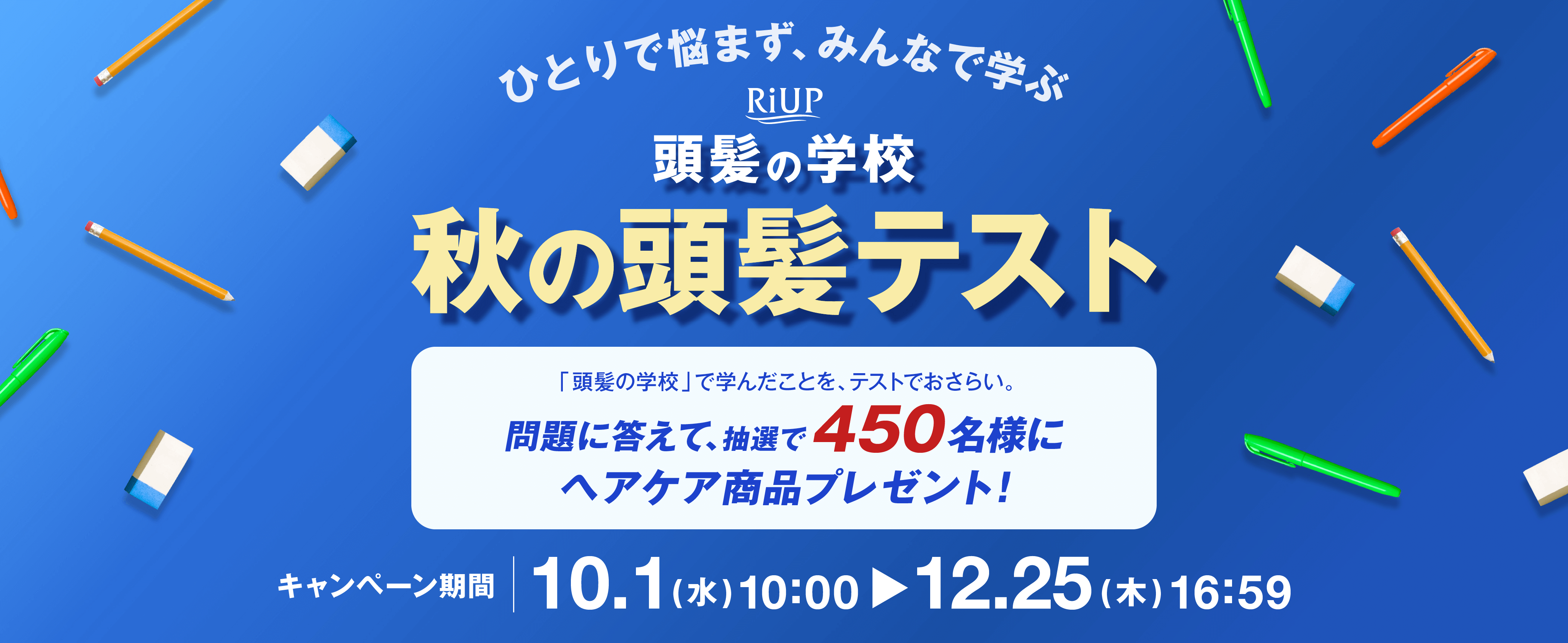 ひとりで悩まず、みんなで学ぶ　RiUP 頭髪の学校　秋の頭髪テスト「頭髪の学校」で学んだことを、テストでおさらい。問題に答えて、抽選で450名様にヘアケア商品プレゼント！キャンペーン期間10.1（水）10:00-12.25（木）16:59