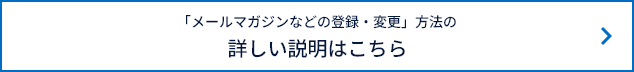 「メールマガジンなどの登録・変更」方法の詳しい説明はこちら