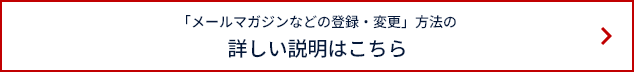 「メールマガジンなどの登録・変更」方法の詳しい説明はこちら