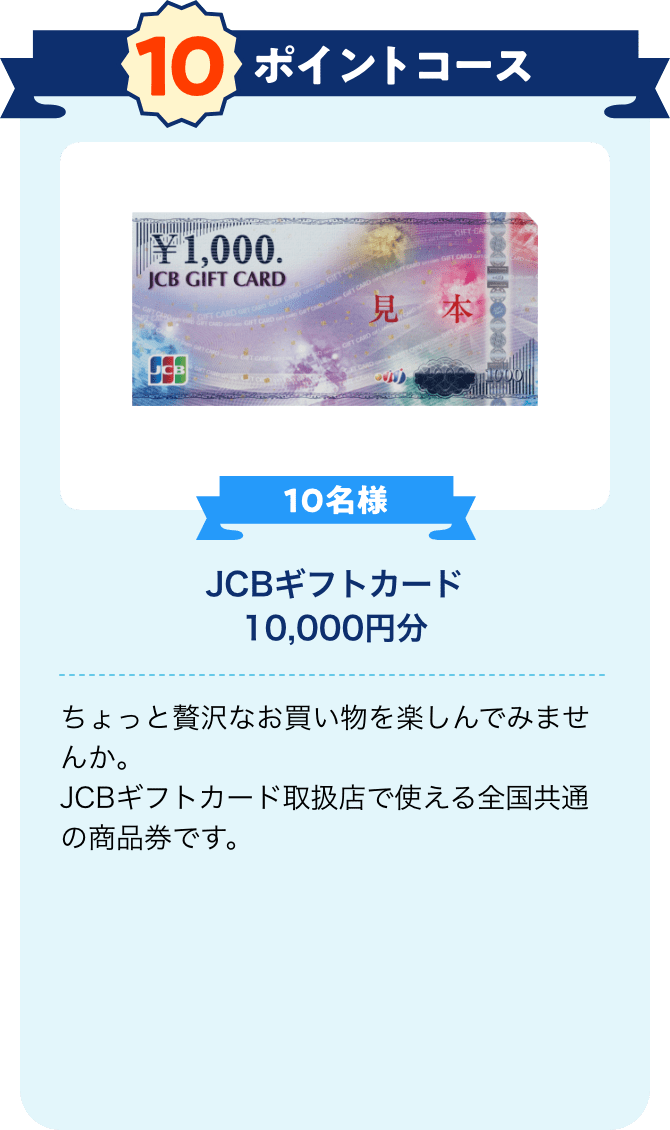 10ポイントコース 10名様 JCBギフトカード10,000円分 ちょっと贅沢なお買い物を楽しんでみませんか。JCBギフトカード取扱店で使える全国共通の商品券です。