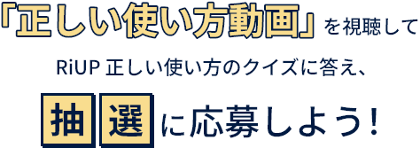 「正しい使い方動画」を視聴してRiUP正しい使い方クイズに答え、抽選に応募しよう！