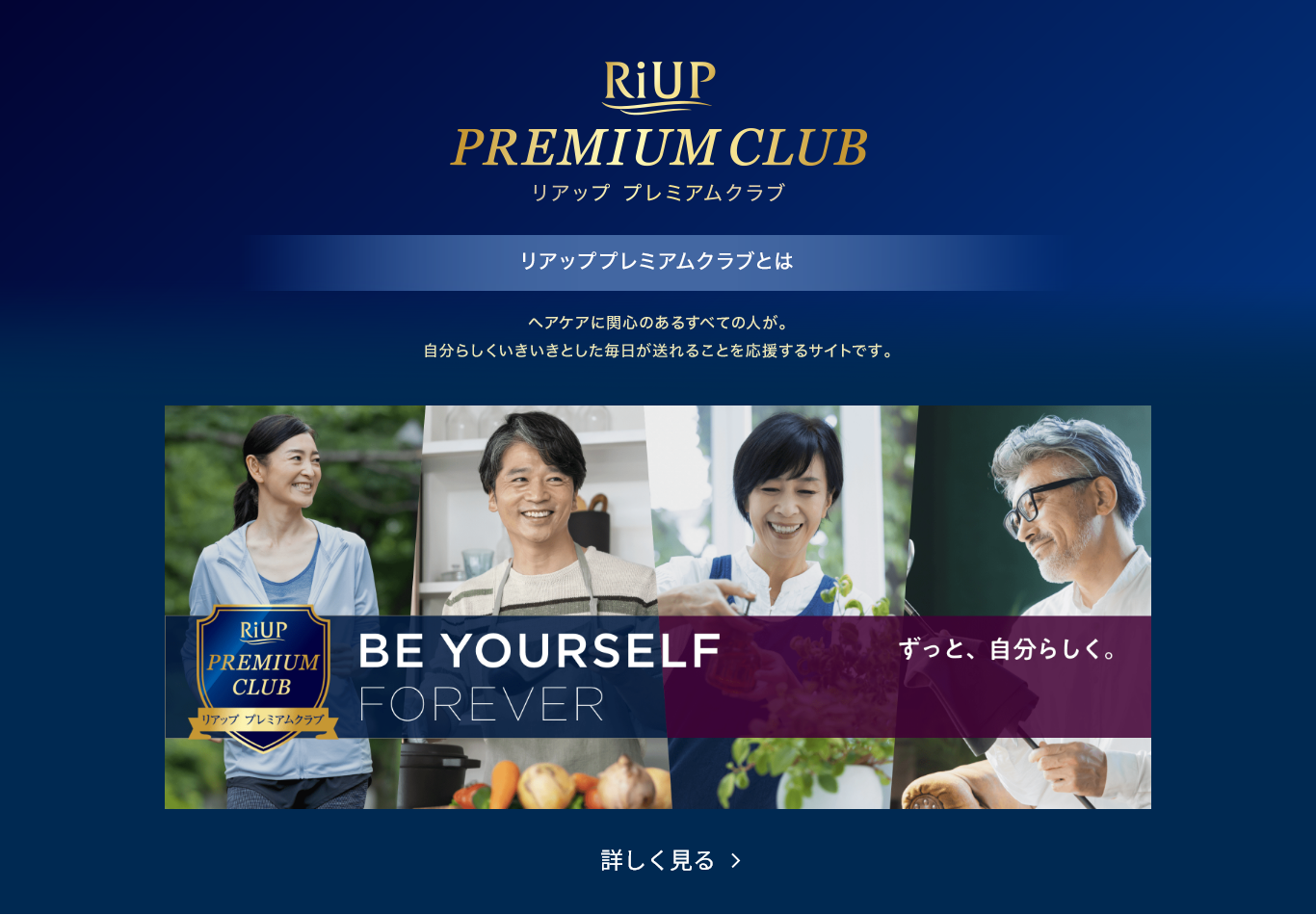 RiUP PREMIUM CLUB　リアッププレミアムクラブ　リアッププレミアムクラブとは　ヘアケアに関心のある人が。自分らしくいきいきとした毎日が送れることを応援するサイトです。詳しく見る＞