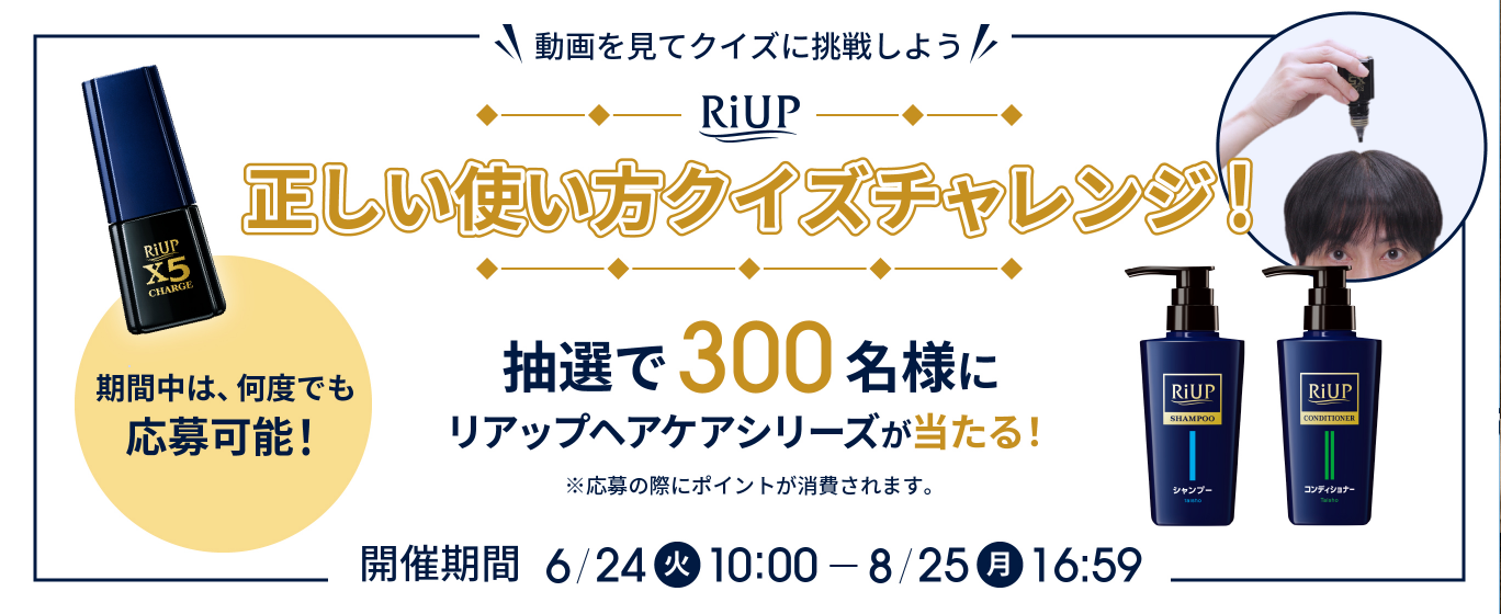 動画を見てクイズに挑戦しよう　RiUP 正しい使い方クイズチャレンジ！　抽選で300名様にリアップヘアケアシリーズが当たる！　開催期間6/24（火）10:00～8/25（月）16:59