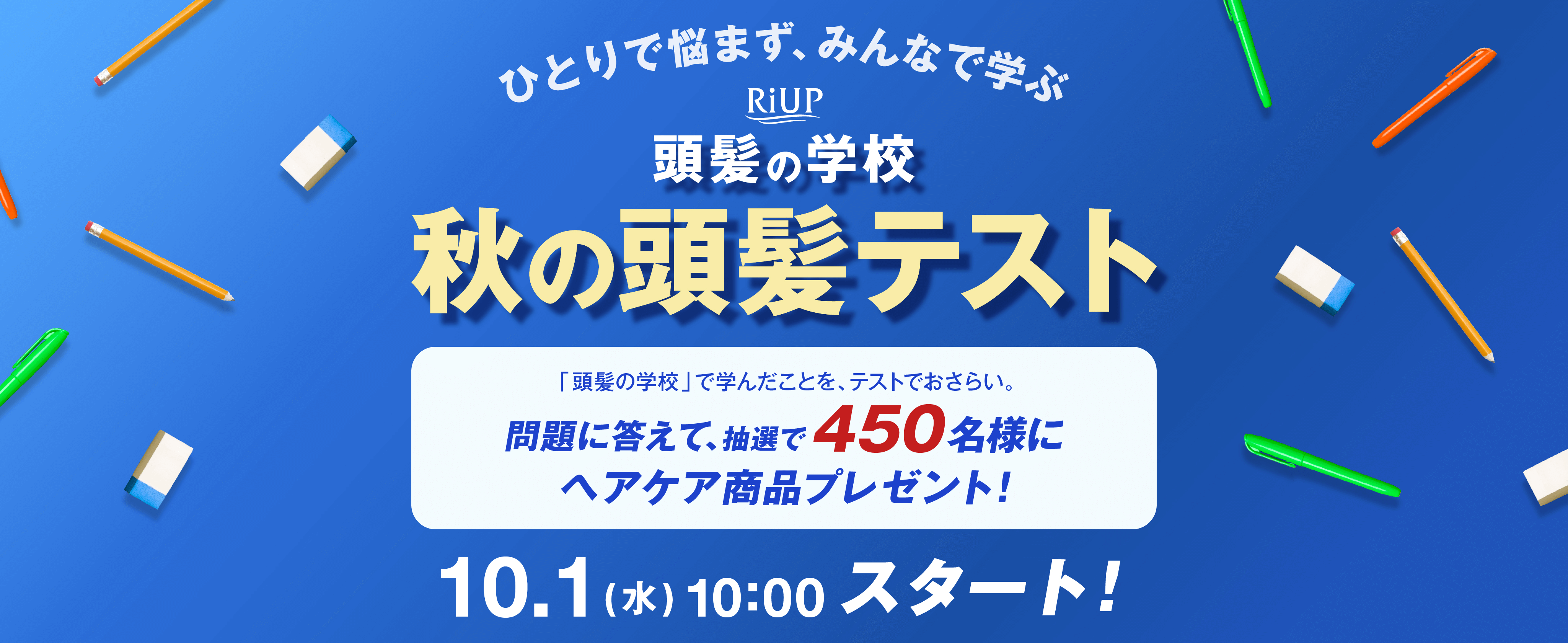 ひとりで悩まず、みんなで学ぶ RiUP 頭髪の学校 秋の頭髪テスト 「頭髪の学校」で学んだことを、テストでおさらい。問題に答えて、抽選で450名様にヘアケア商品プレゼント！10.1（水）10:00スタート！